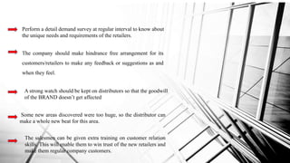 Perform a detail demand survey at regular interval to know about
the unique needs and requirements of the retailers.
The company should make hindrance free arrangement for its
customers/retailers to make any feedback or suggestions as and
when they feel.
A strong watch should be kept on distributors so that the goodwill
of the BRAND doesn’t get affected
Some new areas discovered were too huge, so the distributor can
make a whole new beat for this area.
The salesmen can be given extra training on customer relation
skills. This will enable them to win trust of the new retailers and
make them regular company customers.
 