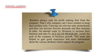Retailers always seek for profit making deal from the
company. That’s why company can’t force retailers to keep
their product only. Carrying out relevant sales promotional
activities can increase biscuits demands and thus increase
in sales. An attempt made by Britannia to increase their
business and sales by ACE KLUB PROGRAM justify the
goal of the company in business growth. This study has
helped to gain good experience and more information
about the various attribute which support the program.
CONCLUSION
 