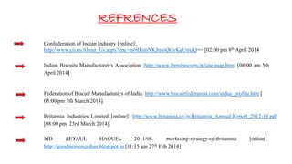 REFRENCES
Confederation of Indian Industry [online]:
http://www.cii.in/About_Us.aspx?enc=ns9fJzmNKJnsoQCyKqUmaQ== [02:00 pm 8th April 2014
Indian Biscuits Manufacturer’s Association ;http://www.ibmabiscuits.in/site-map.html [08:00 am 5th
April 2014]
Federation of Biscuit Manufacturers of India: http://www.biscuitfederation.com/indus_profile.htm [
05:00 pm 7th March 2014]
Britannia Industries Limited [online]: http://www.britannia.co.in/Britannia_Annual-Report_2012-13.pdf
[08:00 pm 23rd March 2014]
MD ZEYAUL HAQUE., 2011/08. marketing-strategy-of-Britannia [online]
http://goodmorningishan.blogspot.in [11:15 am 27th Feb 2014]
 