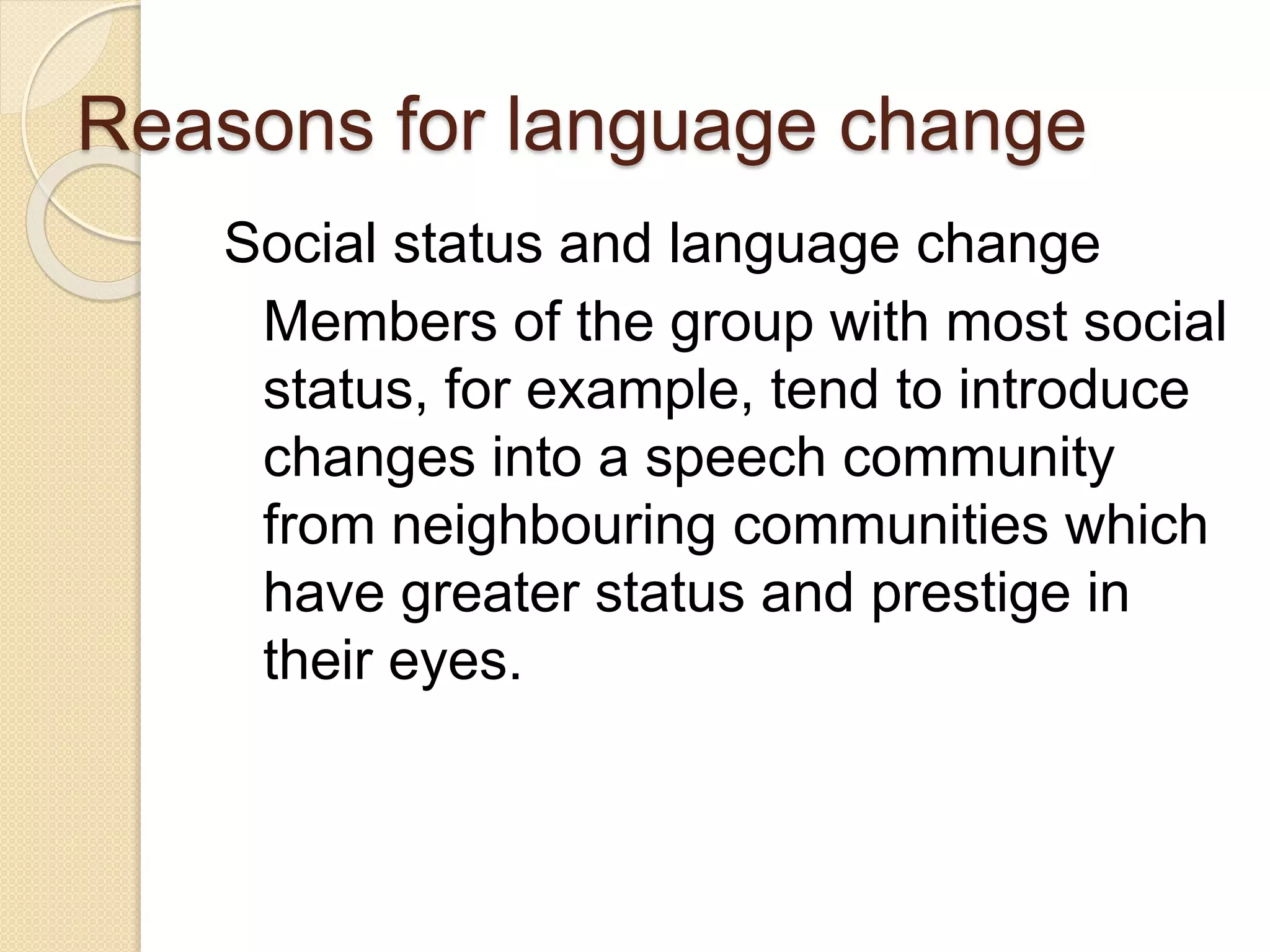 Reasons for language change
Social status and language change
Members of the group with most social
status, for example, tend to introduce
changes into a speech community
from neighbouring communities which
have greater status and prestige in
their eyes.
 