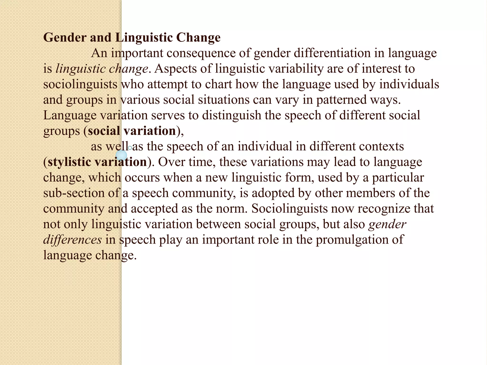 Gender and Linguistic Change
An important consequence of gender differentiation in language
is linguistic change. Aspects of linguistic variability are of interest to
sociolinguists who attempt to chart how the language used by individuals
and groups in various social situations can vary in patterned ways.
Language variation serves to distinguish the speech of different social
groups (social variation),
as well as the speech of an individual in different contexts
(stylistic variation). Over time, these variations may lead to language
change, which occurs when a new linguistic form, used by a particular
sub-section of a speech community, is adopted by other members of the
community and accepted as the norm. Sociolinguists now recognize that
not only linguistic variation between social groups, but also gender
differences in speech play an important role in the promulgation of
language change.
 