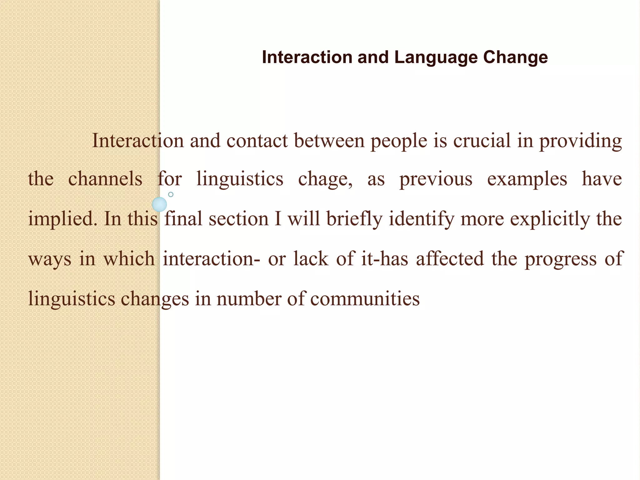 Interaction and contact between people is crucial in providing
the channels for linguistics chage, as previous examples have
implied. In this final section I will briefly identify more explicitly the
ways in which interaction- or lack of it-has affected the progress of
linguistics changes in number of communities
Interaction and Language Change
 
