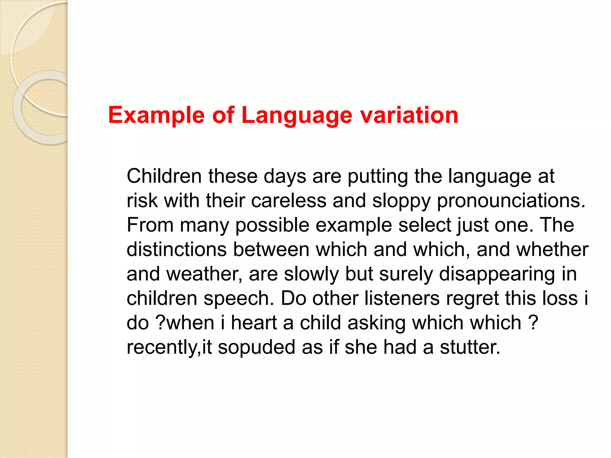 Example of Language variation
Children these days are putting the language at
risk with their careless and sloppy pronounciations.
From many possible example select just one. The
distinctions between which and which, and whether
and weather, are slowly but surely disappearing in
children speech. Do other listeners regret this loss i
do ?when i heart a child asking which which ?
recently,it sopuded as if she had a stutter.
 