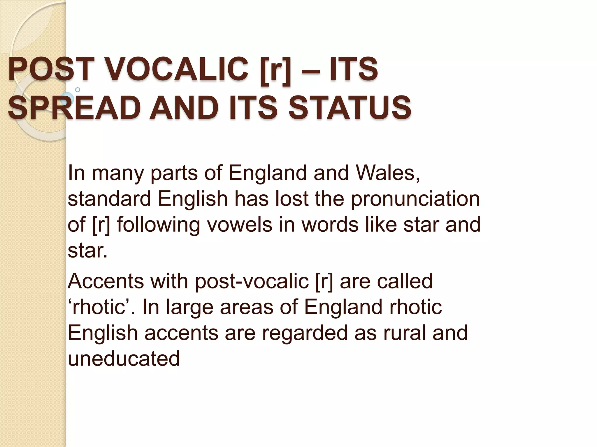POST VOCALIC [r] – ITS
SPREAD AND ITS STATUS
In many parts of England and Wales,
standard English has lost the pronunciation
of [r] following vowels in words like star and
star.
Accents with post-vocalic [r] are called
‘rhotic’. In large areas of England rhotic
English accents are regarded as rural and
uneducated
 