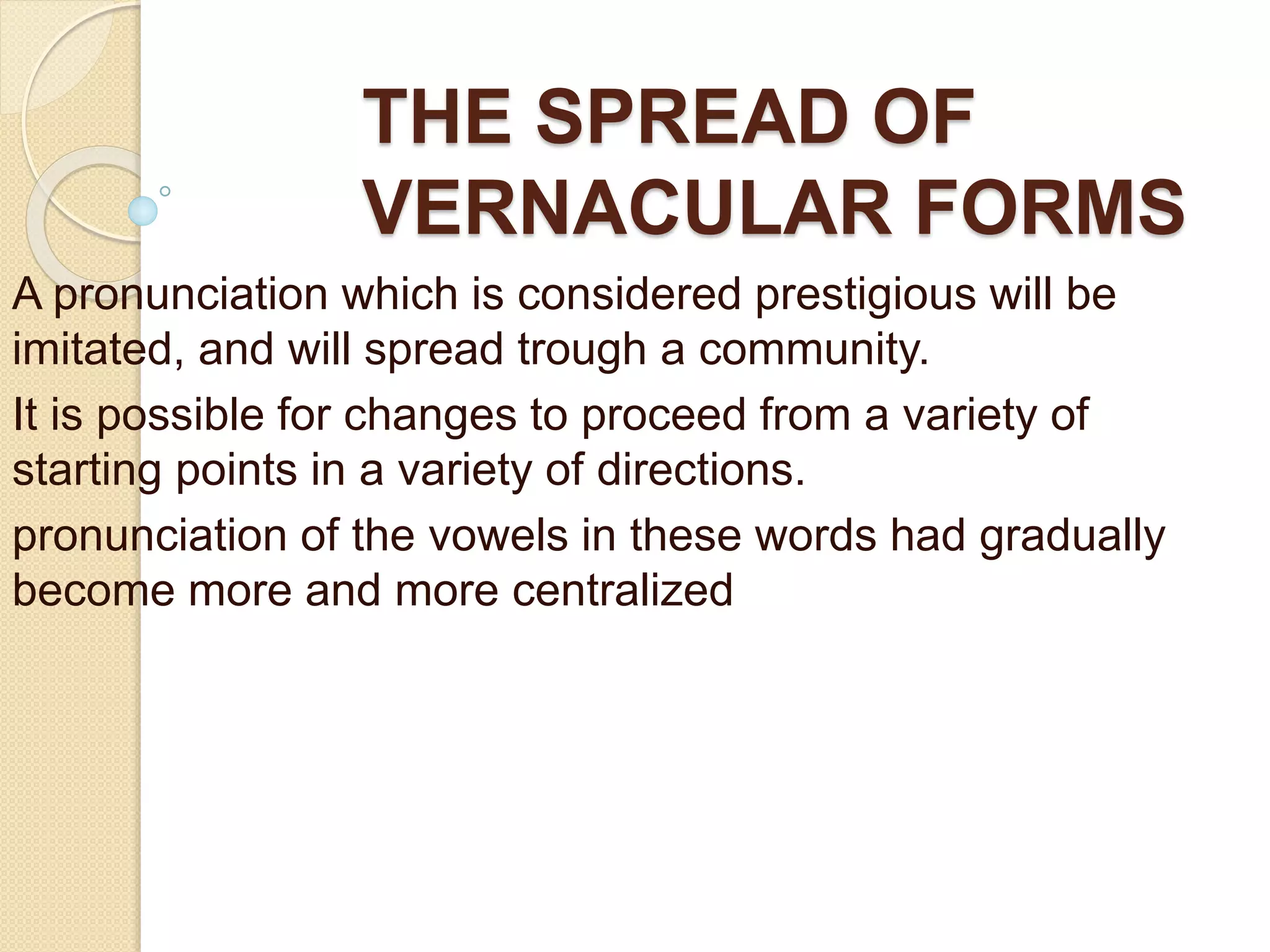 THE SPREAD OF
VERNACULAR FORMS
A pronunciation which is considered prestigious will be
imitated, and will spread trough a community.
It is possible for changes to proceed from a variety of
starting points in a variety of directions.
pronunciation of the vowels in these words had gradually
become more and more centralized
 