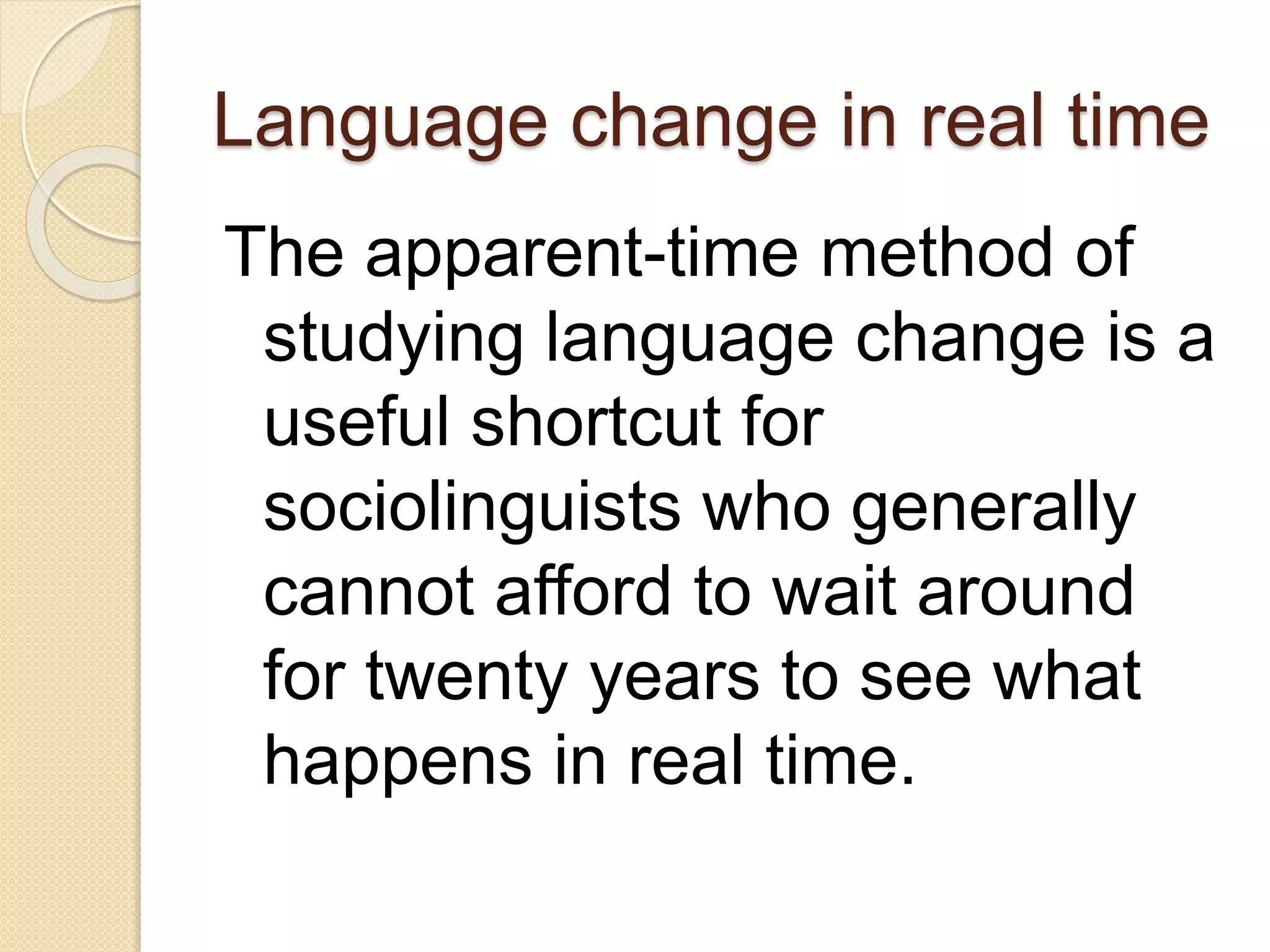 Language change in real time
The apparent-time method of
studying language change is a
useful shortcut for
sociolinguists who generally
cannot afford to wait around
for twenty years to see what
happens in real time.
 