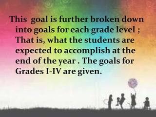 This goal is further broken down
into goals for each grade level ;
That is, what the students are
expected to accomplish at the
end of the year . The goals for
Grades I-IV are given.
 
