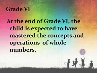 Grade VI
At the end of Grade VI, the
child is expected to have
mastered the concepts and
operations of whole
numbers.
 
