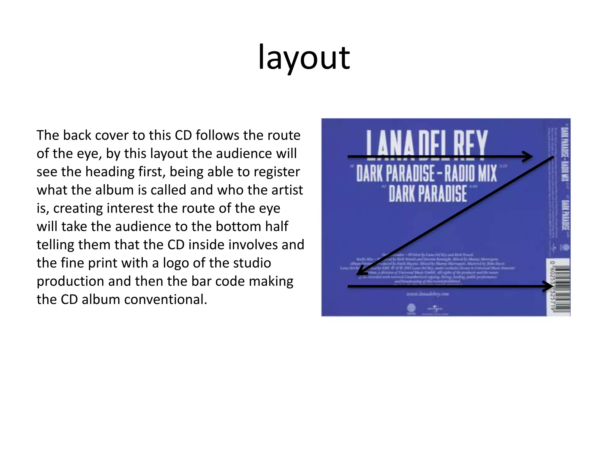 layout
The back cover to this CD follows the route
of the eye, by this layout the audience will
see the heading first, being able to register
what the album is called and who the artist
is, creating interest the route of the eye
will take the audience to the bottom half
telling them that the CD inside involves and
the fine print with a logo of the studio
production and then the bar code making
the CD album conventional.
 