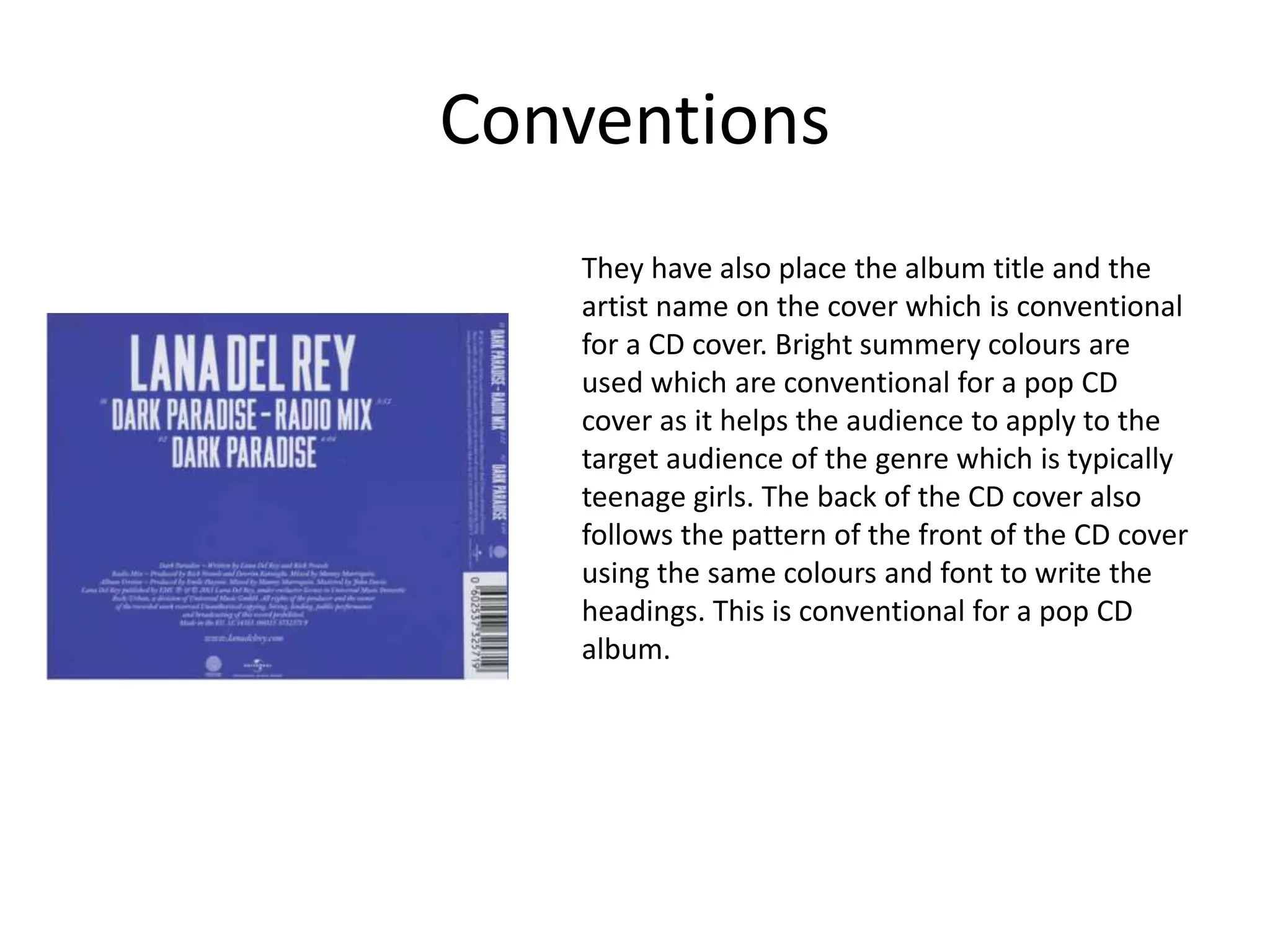 Conventions
They have also place the album title and the
artist name on the cover which is conventional
for a CD cover. Bright summery colours are
used which are conventional for a pop CD
cover as it helps the audience to apply to the
target audience of the genre which is typically
teenage girls. The back of the CD cover also
follows the pattern of the front of the CD cover
using the same colours and font to write the
headings. This is conventional for a pop CD
album.
 