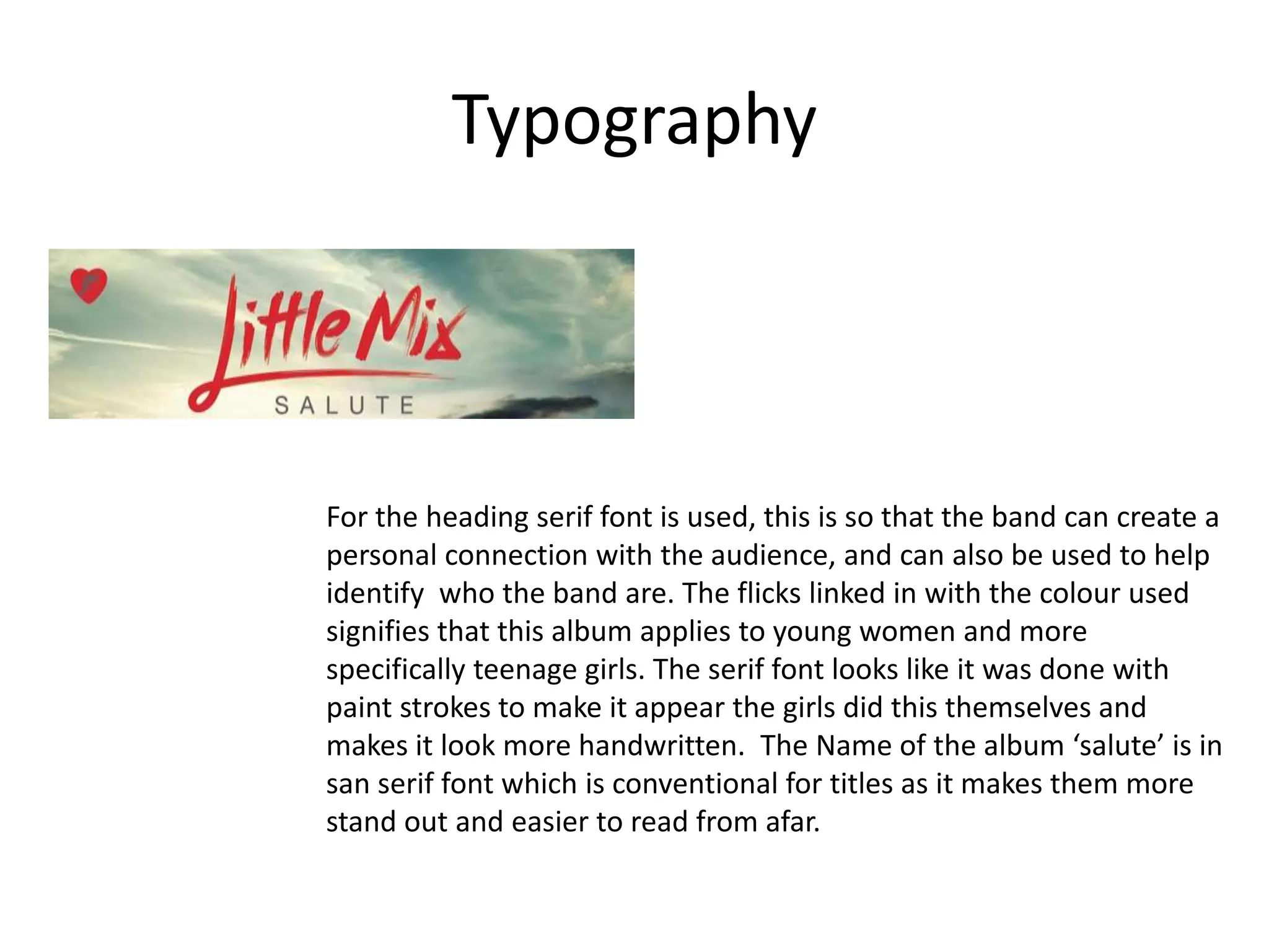 Typography
For the heading serif font is used, this is so that the band can create a
personal connection with the audience, and can also be used to help
identify who the band are. The flicks linked in with the colour used
signifies that this album applies to young women and more
specifically teenage girls. The serif font looks like it was done with
paint strokes to make it appear the girls did this themselves and
makes it look more handwritten. The Name of the album ‘salute’ is in
san serif font which is conventional for titles as it makes them more
stand out and easier to read from afar.
 