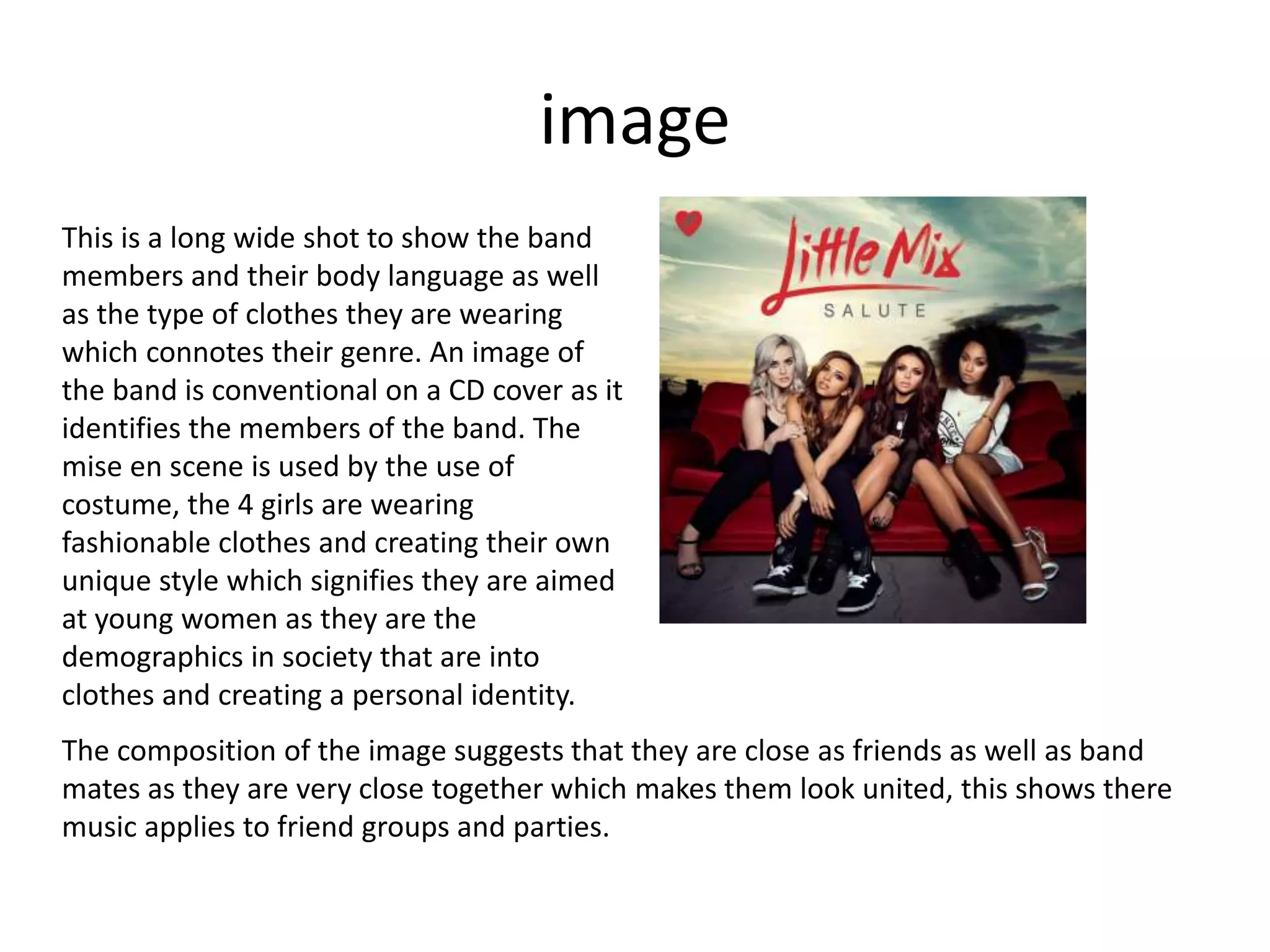 image
This is a long wide shot to show the band
members and their body language as well
as the type of clothes they are wearing
which connotes their genre. An image of
the band is conventional on a CD cover as it
identifies the members of the band. The
mise en scene is used by the use of
costume, the 4 girls are wearing
fashionable clothes and creating their own
unique style which signifies they are aimed
at young women as they are the
demographics in society that are into
clothes and creating a personal identity.
The composition of the image suggests that they are close as friends as well as band
mates as they are very close together which makes them look united, this shows there
music applies to friend groups and parties.
 