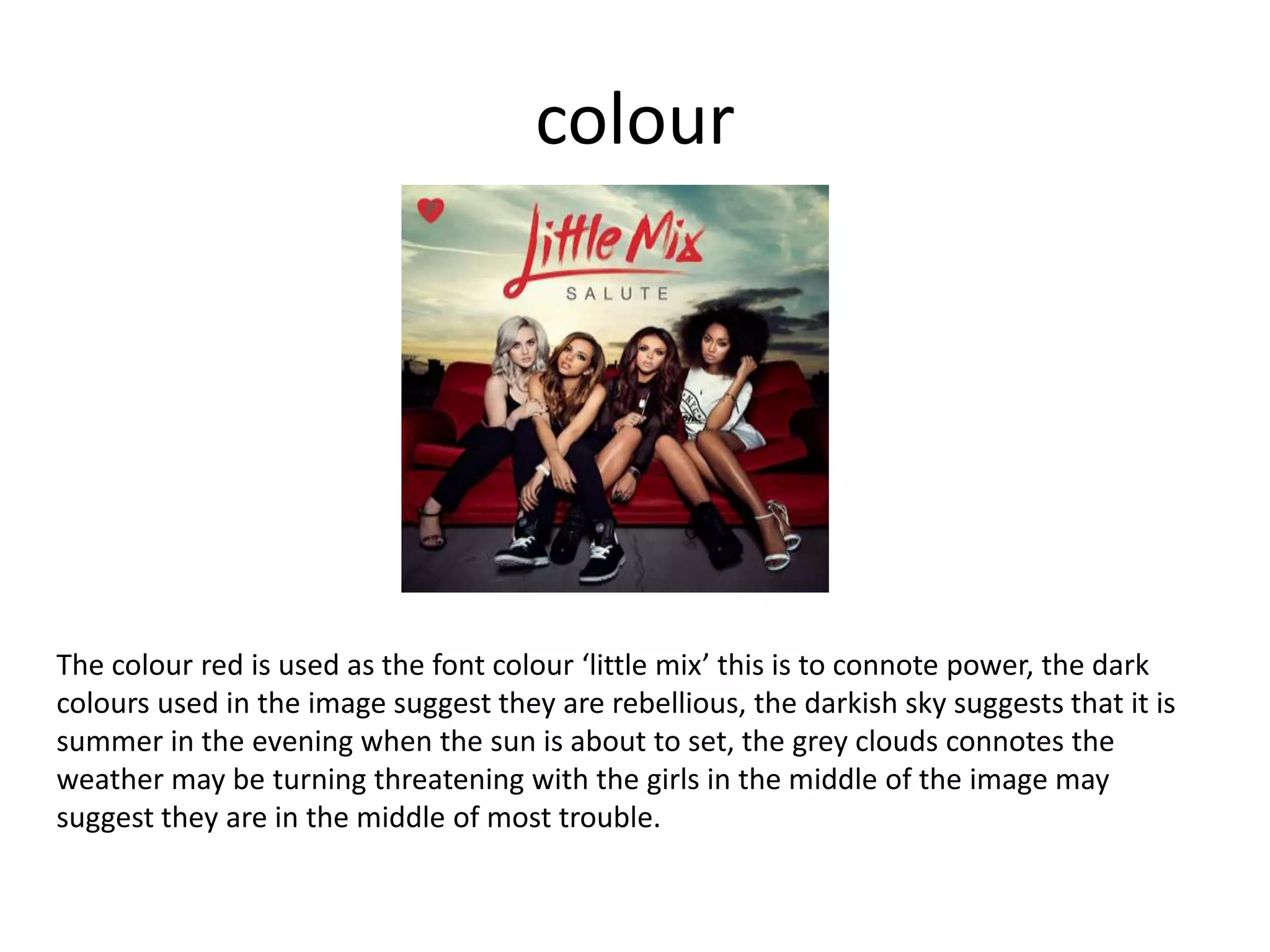 colour
The colour red is used as the font colour ‘little mix’ this is to connote power, the dark
colours used in the image suggest they are rebellious, the darkish sky suggests that it is
summer in the evening when the sun is about to set, the grey clouds connotes the
weather may be turning threatening with the girls in the middle of the image may
suggest they are in the middle of most trouble.
 
