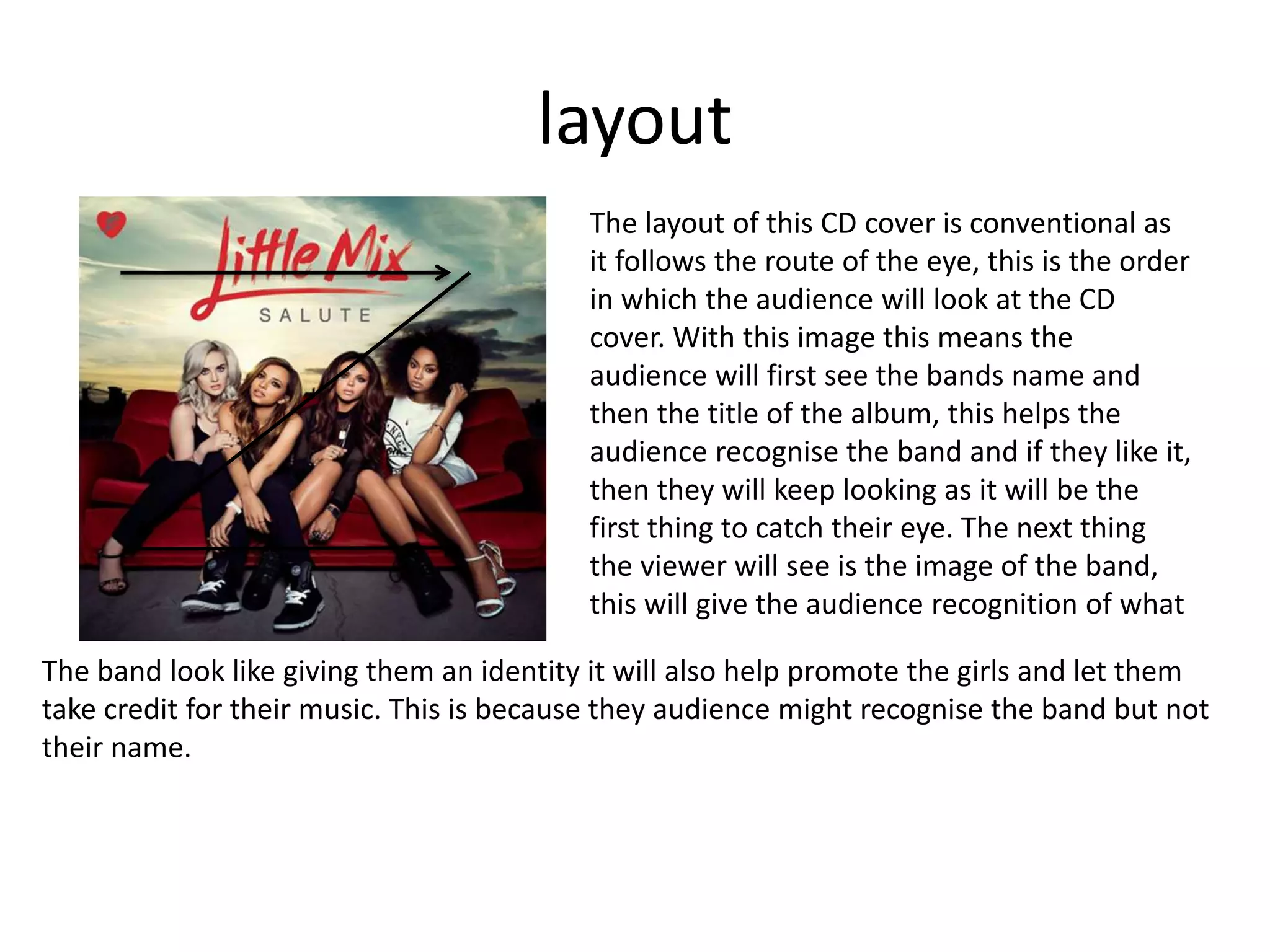 layout
The layout of this CD cover is conventional as
it follows the route of the eye, this is the order
in which the audience will look at the CD
cover. With this image this means the
audience will first see the bands name and
then the title of the album, this helps the
audience recognise the band and if they like it,
then they will keep looking as it will be the
first thing to catch their eye. The next thing
the viewer will see is the image of the band,
this will give the audience recognition of what
The band look like giving them an identity it will also help promote the girls and let them
take credit for their music. This is because they audience might recognise the band but not
their name.
 
