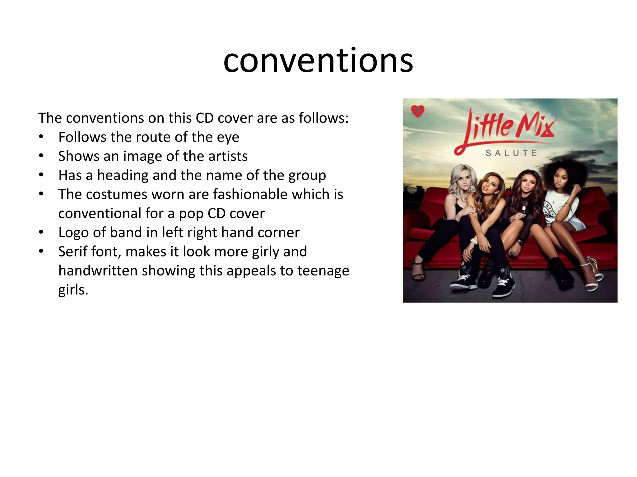 conventions
The conventions on this CD cover are as follows:
• Follows the route of the eye
• Shows an image of the artists
• Has a heading and the name of the group
• The costumes worn are fashionable which is
conventional for a pop CD cover
• Logo of band in left right hand corner
• Serif font, makes it look more girly and
handwritten showing this appeals to teenage
girls.
 