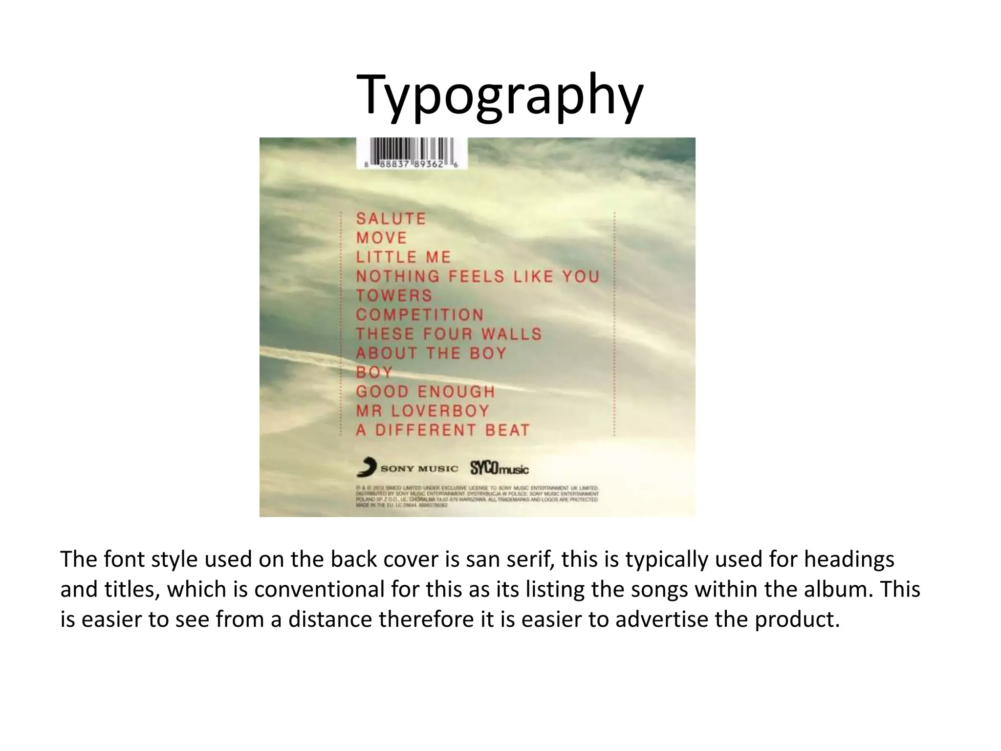 Typography
The font style used on the back cover is san serif, this is typically used for headings
and titles, which is conventional for this as its listing the songs within the album. This
is easier to see from a distance therefore it is easier to advertise the product.
 
