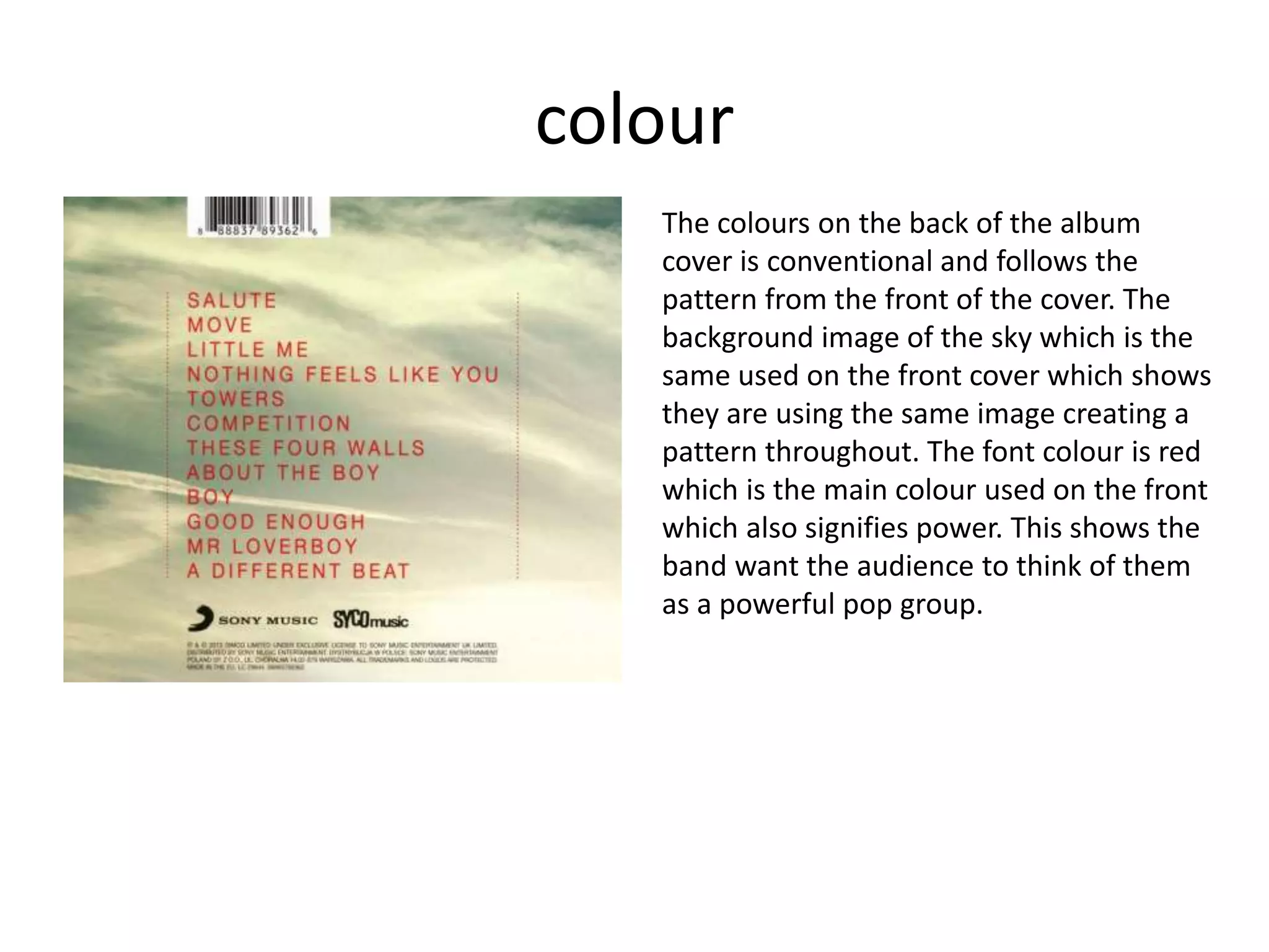 colour
The colours on the back of the album
cover is conventional and follows the
pattern from the front of the cover. The
background image of the sky which is the
same used on the front cover which shows
they are using the same image creating a
pattern throughout. The font colour is red
which is the main colour used on the front
which also signifies power. This shows the
band want the audience to think of them
as a powerful pop group.
 