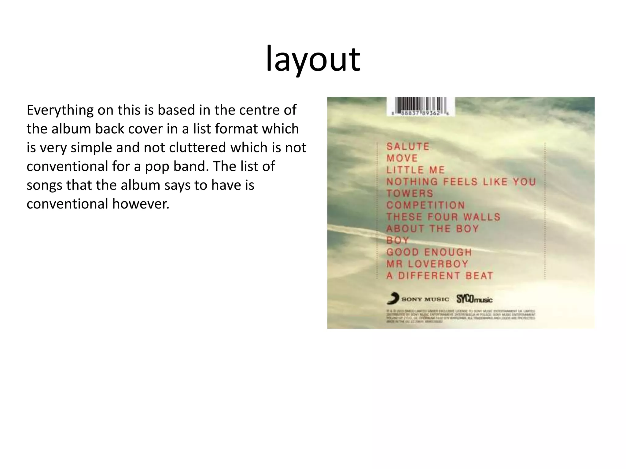 layout
Everything on this is based in the centre of
the album back cover in a list format which
is very simple and not cluttered which is not
conventional for a pop band. The list of
songs that the album says to have is
conventional however.
 
