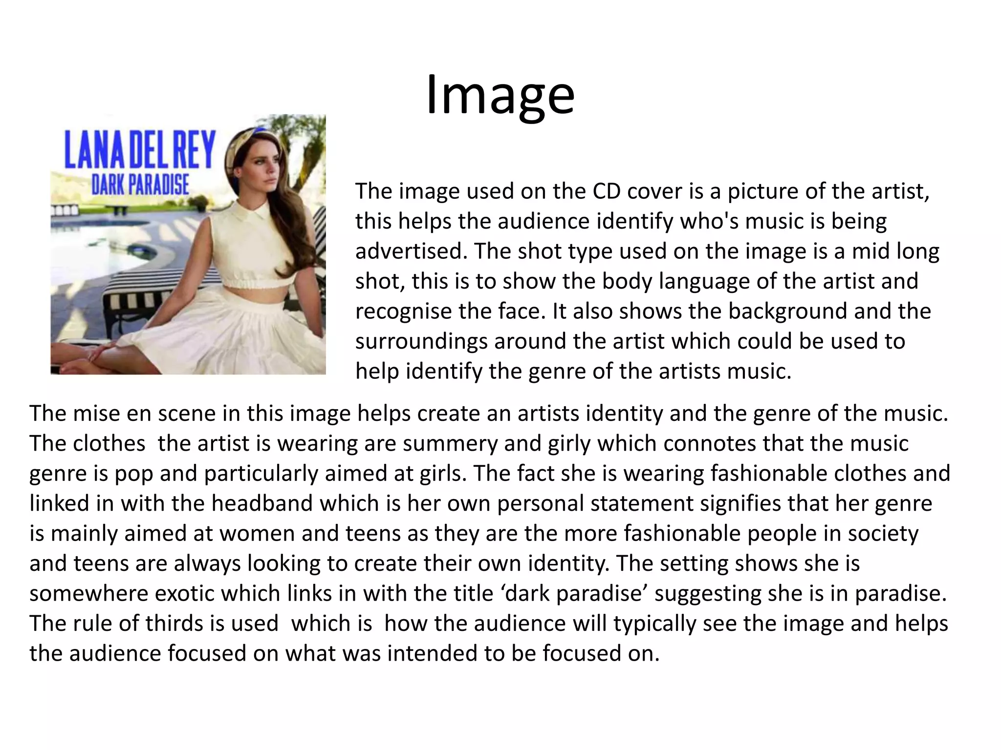 Image
The image used on the CD cover is a picture of the artist,
this helps the audience identify who's music is being
advertised. The shot type used on the image is a mid long
shot, this is to show the body language of the artist and
recognise the face. It also shows the background and the
surroundings around the artist which could be used to
help identify the genre of the artists music.
The mise en scene in this image helps create an artists identity and the genre of the music.
The clothes the artist is wearing are summery and girly which connotes that the music
genre is pop and particularly aimed at girls. The fact she is wearing fashionable clothes and
linked in with the headband which is her own personal statement signifies that her genre
is mainly aimed at women and teens as they are the more fashionable people in society
and teens are always looking to create their own identity. The setting shows she is
somewhere exotic which links in with the title ‘dark paradise’ suggesting she is in paradise.
The rule of thirds is used which is how the audience will typically see the image and helps
the audience focused on what was intended to be focused on.
 