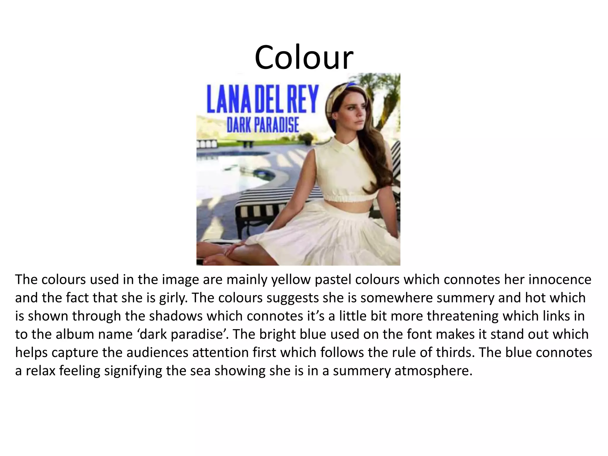 Colour
The colours used in the image are mainly yellow pastel colours which connotes her innocence
and the fact that she is girly. The colours suggests she is somewhere summery and hot which
is shown through the shadows which connotes it’s a little bit more threatening which links in
to the album name ‘dark paradise’. The bright blue used on the font makes it stand out which
helps capture the audiences attention first which follows the rule of thirds. The blue connotes
a relax feeling signifying the sea showing she is in a summery atmosphere.
 