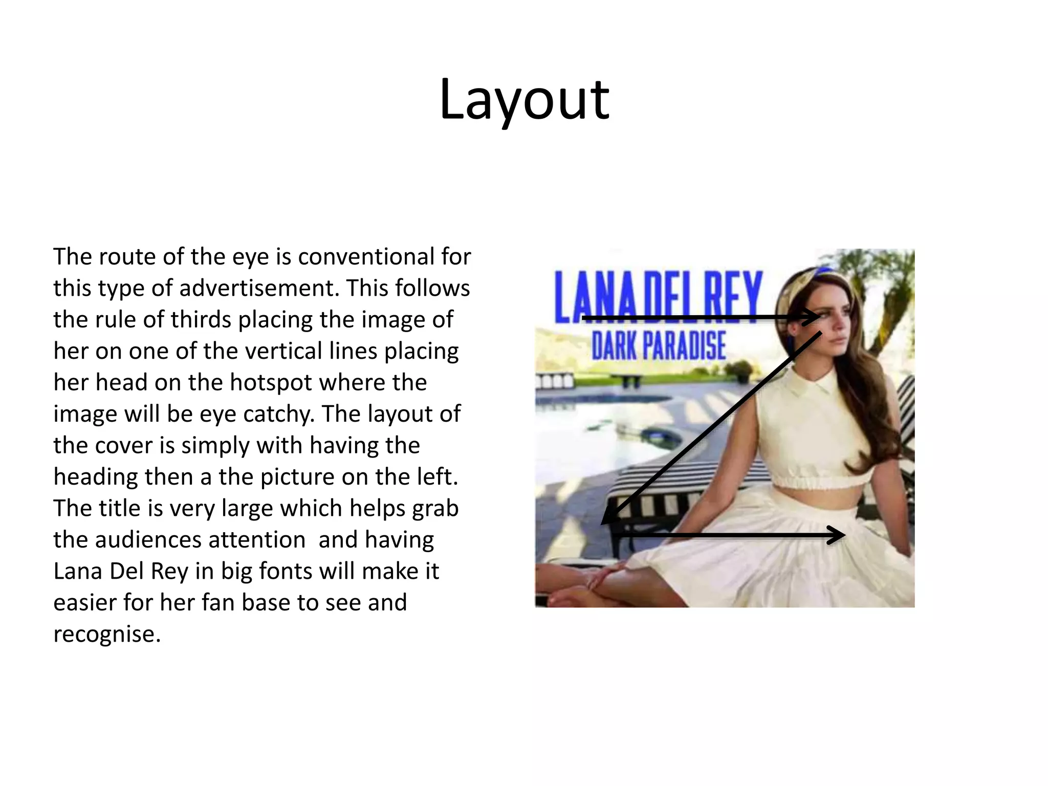 Layout
The route of the eye is conventional for
this type of advertisement. This follows
the rule of thirds placing the image of
her on one of the vertical lines placing
her head on the hotspot where the
image will be eye catchy. The layout of
the cover is simply with having the
heading then a the picture on the left.
The title is very large which helps grab
the audiences attention and having
Lana Del Rey in big fonts will make it
easier for her fan base to see and
recognise.
 