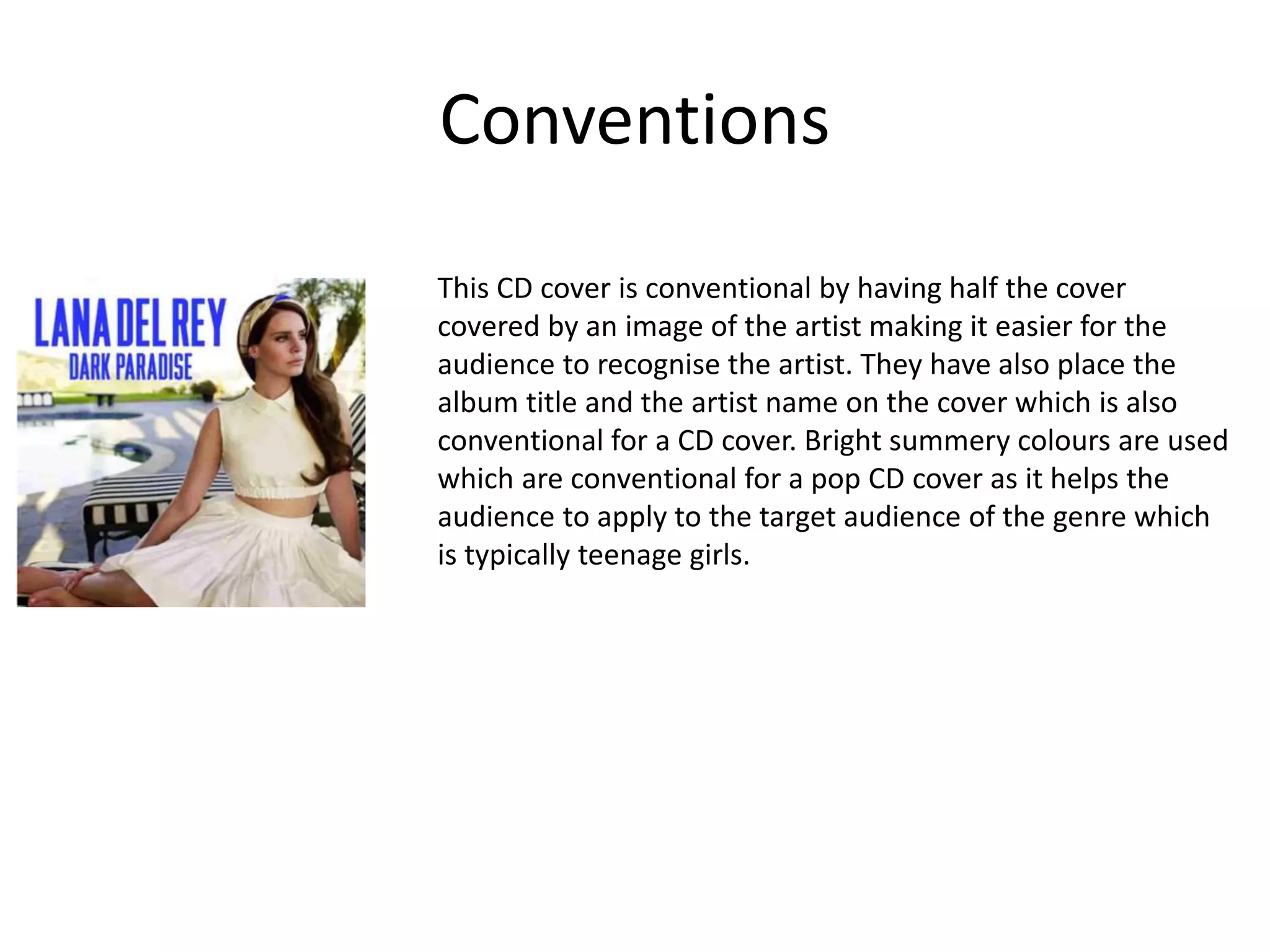 Conventions
This CD cover is conventional by having half the cover
covered by an image of the artist making it easier for the
audience to recognise the artist. They have also place the
album title and the artist name on the cover which is also
conventional for a CD cover. Bright summery colours are used
which are conventional for a pop CD cover as it helps the
audience to apply to the target audience of the genre which
is typically teenage girls.
 