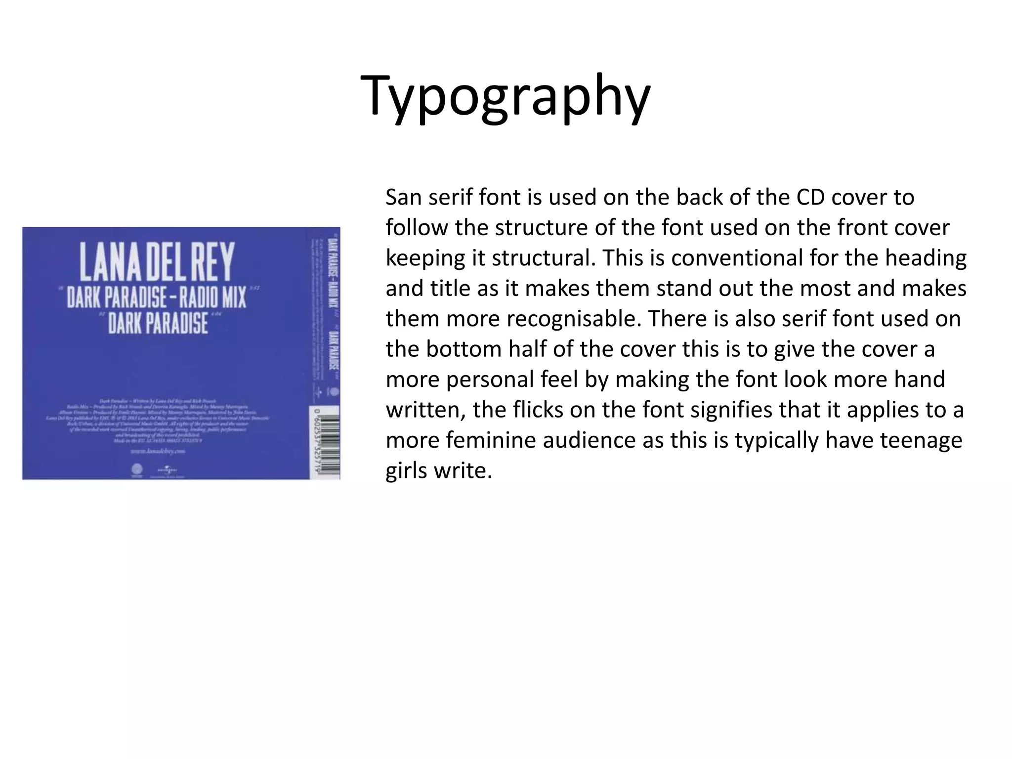 Typography
San serif font is used on the back of the CD cover to
follow the structure of the font used on the front cover
keeping it structural. This is conventional for the heading
and title as it makes them stand out the most and makes
them more recognisable. There is also serif font used on
the bottom half of the cover this is to give the cover a
more personal feel by making the font look more hand
written, the flicks on the font signifies that it applies to a
more feminine audience as this is typically have teenage
girls write.
 