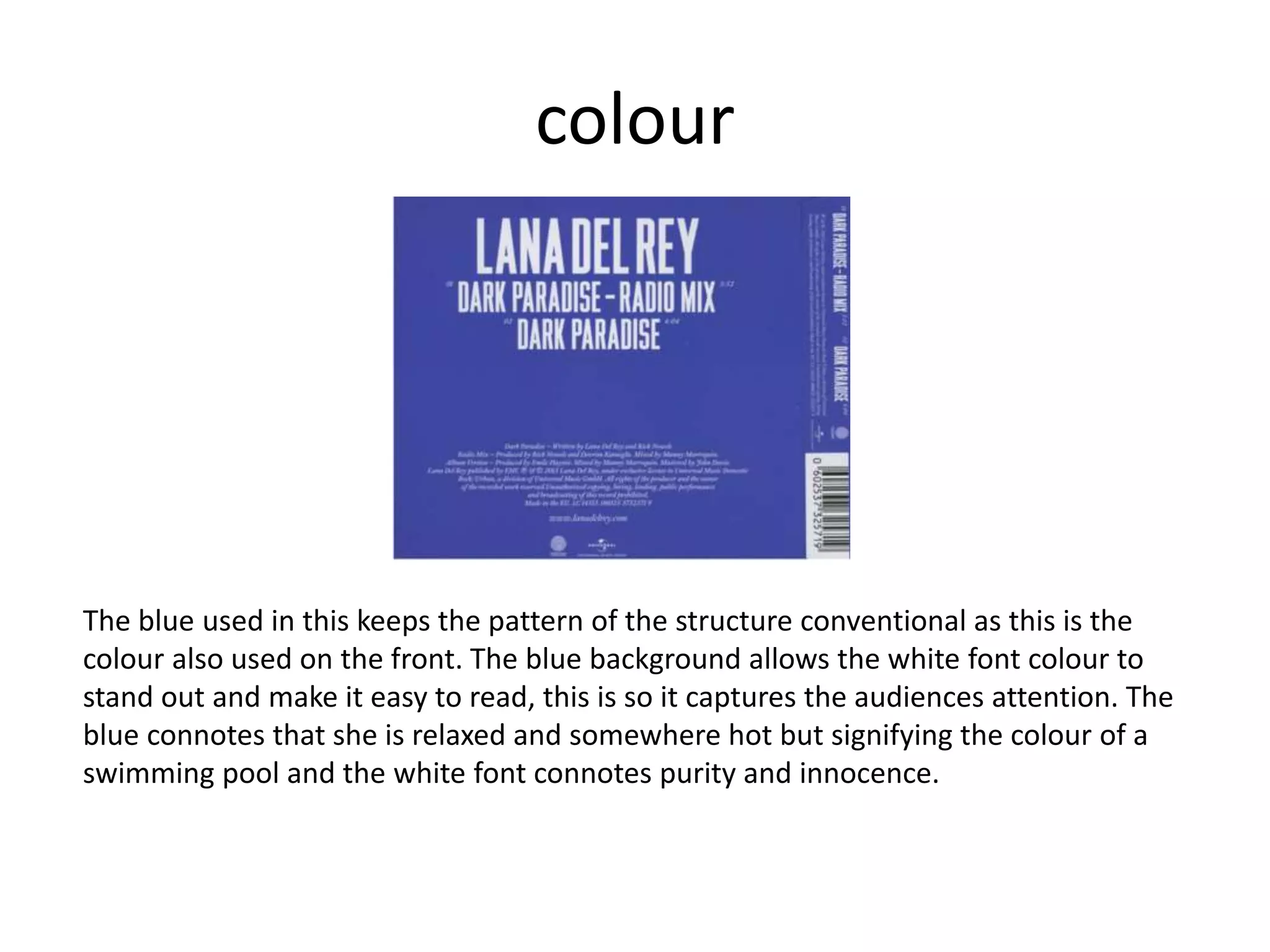 colour
The blue used in this keeps the pattern of the structure conventional as this is the
colour also used on the front. The blue background allows the white font colour to
stand out and make it easy to read, this is so it captures the audiences attention. The
blue connotes that she is relaxed and somewhere hot but signifying the colour of a
swimming pool and the white font connotes purity and innocence.
 