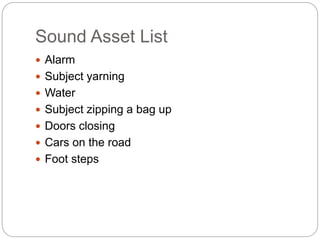 Sound Asset List
 Alarm
 Subject yarning
 Water
 Subject zipping a bag up
 Doors closing
 Cars on the road
 Foot steps
 