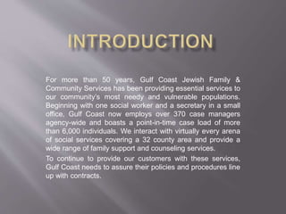 For more than 50 years, Gulf Coast Jewish Family &
Community Services has been providing essential services to
our community’s most needy and vulnerable populations.
Beginning with one social worker and a secretary in a small
office, Gulf Coast now employs over 370 case managers
agency-wide and boasts a point-in-time case load of more
than 6,000 individuals. We interact with virtually every arena
of social services covering a 32 county area and provide a
wide range of family support and counseling services.
To continue to provide our customers with these services,
Gulf Coast needs to assure their policies and procedures line
up with contracts.
 