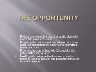 • Policies are written the day of an audit, often with
errors and unwanted stress
• Preparing the policies and procedures prior to an
audit, could lead to more funding and accredited
human services
• Program directors will provide QI specialist with
policy edits every quarter
• Meeting with program directors every quarter
provides updated policies and procedures that line
up with contracts
 