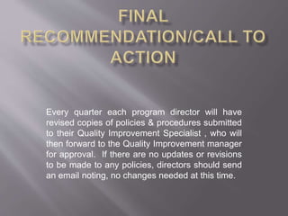 Every quarter each program director will have
revised copies of policies & procedures submitted
to their Quality Improvement Specialist , who will
then forward to the Quality Improvement manager
for approval. If there are no updates or revisions
to be made to any policies, directors should send
an email noting, no changes needed at this time.
 