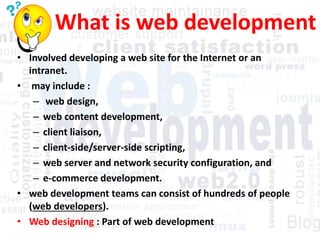 What is web development
• Involved developing a web site for the Internet or an
intranet.
• may include :
– web design,
– web content development,
– client liaison,
– client-side/server-side scripting,
– web server and network security configuration, and
– e-commerce development.
• web development teams can consist of hundreds of people
(web developers).
• Web designing : Part of web development