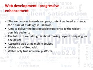 Web development : progressive
enhancement
• The web moves towards an open, content cantered existence,
the future of its design is unknown.
• Aims to deliver the best possible experience to the widest
possible audience
• The future of web design is about moving beyond designing for
one device.
• Accessing web using mobile devices
• Web is not of fixed width
• Web is only true universal platform