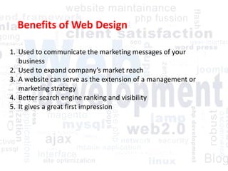 Benefits of Web Design
1. Used to communicate the marketing messages of your
business
2. Used to expand company’s market reach
3. A website can serve as the extension of a management or
marketing strategy
4. Better search engine ranking and visibility
5. It gives a great first impression