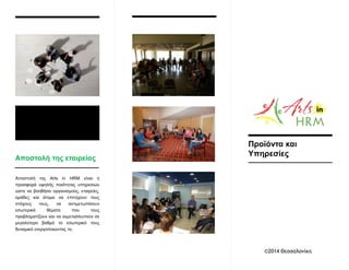Αποστολή της Arts in HRM είναι η
προσφορά υψηλής ποιότητας υπηρεσιών
ώστε να βοηθήσει οργανισμούς, εταιρείες,
ομάδες και άτομα να επιτύχουν τους
στόχους τους, να αντιμετωπίσουν
εσωτερικά θέματα που τους
προβληματίζουν και να εκμεταλλευτούν σε
μεγαλύτερο βαθμό το εσωτερικό τους
δυναμικό ενεργοποιώντας το,
Αποστολή της εταιρείας
Προϊόντα και
Υπηρεσίες
©2014 Θεσσαλονίκη
 