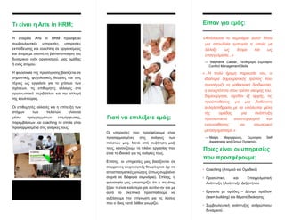 Τι είναι η Arts in HRM;
Η εταιρεία Arts in HRM προσφέρει
συμβουλευτικές υπηρεσίες, υπηρεσίες
εκπαίδευσης και coaching σε οργανισμούς
και άτομα με σκοπό τη βελτιστοποίηση του
δυναμικού ενός οργανισμού, μιας ομάδας
ή ενός ατόμου.
Η φιλοσοφία της προσέγγισης βασίζεται σε
σημαντικές ψυχολογικές θεωρίες και στις
τέχνες ως εργαλεία για το χτίσιμο των
σχέσεων, τις επιθυμητές αλλαγές στο
οργανωσιακό περιβάλλον και την αλλαγή
της κουλτούρας.
Οι επιθυμητές αλλαγές και η επίτευξη των
στόχων των πελατών γίνονται
μέσω προγραμμάτων επιμόρφωσης,
παρεμβάσεων και coaching τα οποία είναι
προσαρμοσμένα στις ανάγκες τους.
«Απόλαυσα το σεμινάριο αυτό! Ήταν
μια σπουδαία εμπειρία η οποία με
άλλαξε ως άτομο και ως
επαγγελματία...»
Οι υπηρεσίες που προσφέρουμε είναι
προσαρμοσμένες στις ανάγκες των
πελατών μας. Μετά από συζήτηση μαζί
τους, κανονίζουμε το πλάνο εργασίας που
είναι το ιδανικό για τις ανάγκες τους.
Επίσης, οι υπηρεσίες μας βασίζονται σε
σύγχρονες ψυχολογικές θεωρίες και όχι σε
αποσπασματικές γνώσεις (όπως συμβαίνει
συχνά σε διάφορα σεμινάρια). Επίσης, η
φιλοσοφία μας υποστηρίζει ότι ο πελάτης
ξέρει τι είναι καλύτερο για αυτόν/-ην και με
αυτό το σκεπτικό προσπαθούμε να
αυξήσουμε την επίγνωση για τις λύσεις
που ο ίδιος κατά βάθος γνωρίζει.
• Coaching (Ατομικό και Ομαδικό)
• Προσωπική και Επαγγελματική
Ανάπτυξη / Ανάπτυξη Δεξιοτήτων
• Εργασία με ομάδες – Δέσιμο ομάδων
(team building) και θέματα διοίκησης
• Συμβουλευτική ανάπτυξης ανθρώπινου
δυναμικού
Γιατί να επιλέξετε εμάς;
Είπαν για εμάς:
— Stephanie Cassar, Πενθήμερο Σεμινάριο
Conflict Management Skills
«...Η πολύ ήρεμη παρουσία του, ο
ιδιαίτερα δημοκρατικός τρόπος που
προσέγγιζε τη μαθησιακή διαδικασία,
η ανοιχτότητα στον τρόπο σκέψης του,
δημιούργησε, σχεδόν εξ αρχής, τις
προϋποθέσεις για μια βαθύτατη
αλληλεπίδραση με τα υπόλοιπα μέλη
τής ομάδας, για ανάπτυξη
προσωπικού αναστοχασμού και
ενσυναίθησης, για εσωτερικό
μετασχηματισμό.»
— Μαίρη Μαργαρώνη, Σεμινάριο Self
Awareness and Group Dynamics
Ποιες είναι οι υπηρεσίες
που προσφέρουμε;
 