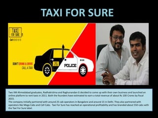 Two IIM Ahmedabad graduates, Radhakrishna and Raghunandan G decided to come up with their own business and launched an
online platform to rent taxis in 2011. Both the founders have estimated to earn a total revenue of about Rs 100 Crores by fiscal
2015.
The company initially partnered with around 25 cab operators in Bangalore and around 15 in Delhi. They also partnered with
operators like Mega Cabs and Cell Cabs. Taxi For Sure has reached an operational profitability and has branded about 550 cabs with
the Taxi For Sure label.
TAXI FOR SURE
 