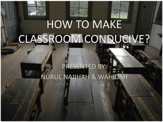 HOW TO MAKE
CLASSROOM CONDUCIVE?
PRESENTED BY:
NURUL NAJIHAH & WAHIDAH
 