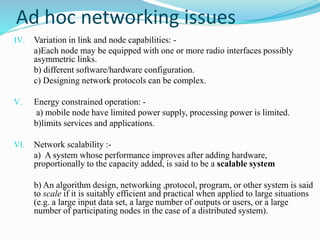 IV. Variation in link and node capabilities: -
a)Each node may be equipped with one or more radio interfaces possibly
asymmetric links.
b) different software/hardware configuration.
c) Designing network protocols can be complex.
V. Energy constrained operation: -
a) mobile node have limited power supply, processing power is limited.
b)limits services and applications.
VI. Network scalability :-
a) A system whose performance improves after adding hardware,
proportionally to the capacity added, is said to be a scalable system
b) An algorithm design, networking ,protocol, program, or other system is said
to scale if it is suitably efficient and practical when applied to large situations
(e.g. a large input data set, a large number of outputs or users, or a large
number of participating nodes in the case of a distributed system).
Ad hoc networking issues
 