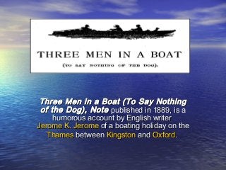 Three Men in a Boat (To Say NothingThree Men in a Boat (To Say Nothing
of the Dog), Noteof the Dog), Note published in 1889, is apublished in 1889, is a
humorous account by English writerhumorous account by English writer
Jerome K. JeromeJerome K. Jerome of a boating holiday on theof a boating holiday on the
ThamesThames betweenbetween KingstonKingston andand OxfordOxford..
 