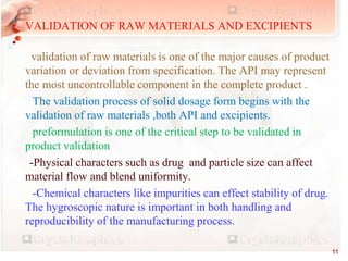 • VALIDATION OF RAW MATERIALS AND EXCIPIENTS
•
validation of raw materials is one of the major causes of product
variation or deviation from specification. The API may represent
the most uncontrollable component in the complete product .
The validation process of solid dosage form begins with the
validation of raw materials ,both API and excipients.
preformulation is one of the critical step to be validated in
product validation
-Physical characters such as drug and particle size can affect
material flow and blend uniformity.
-Chemical characters like impurities can effect stability of drug.
The hygroscopic nature is important in both handling and
reproducibility of the manufacturing process.
11
 