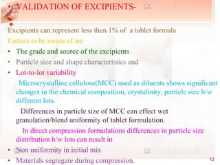 • VALIDATION OF EXCIPIENTS-
Excipients can represent less then 1% of a tablet formula
Factors to be aware of are
• The grade and source of the excipients
• Particle size and shape characteristics and
• Lot-to-lot variability
Microcrystalline cellulose(MCC) used as diluents shows significant
changes in the chemical composition, crystalinity, particle size b/w
different lots.
Differences in particle size of MCC can effect wet
granulation/blend uniformity of tablet formulation.
In direct compression formulations differences in particle size
distribution b/w lots can result in
• Non uniformity in initial mix
• Materials segregate during compression. 12
 