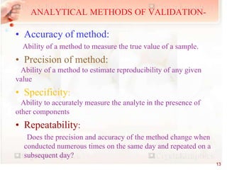 • Accuracy of method:
Ability of a method to measure the true value of a sample.
• Precision of method:
Ability of a method to estimate reproducibility of any given
value
• Specificity:
Ability to accurately measure the analyte in the presence of
other components
• Repeatability:
Does the precision and accuracy of the method change when
conducted numerous times on the same day and repeated on a
subsequent day?
ANALYTICAL METHODS OF VALIDATION-
13
 