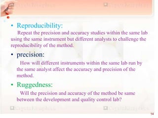 • Reproducibility:
Repeat the precision and accuracy studies within the same lab
using the same instrument but different analysts to challenge the
reproducibility of the method.
• precision:
How will different instruments within the same lab run by
the same analyst affect the accuracy and precision of the
method.
• Ruggedness:
Will the precision and accuracy of the method be same
between the development and quality control lab?
14
 