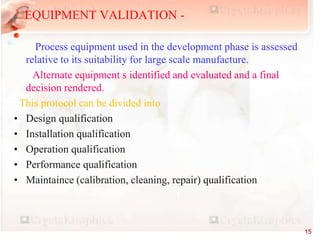 EQUIPMENT VALIDATION -
Process equipment used in the development phase is assessed
relative to its suitability for large scale manufacture.
Alternate equipment s identified and evaluated and a final
decision rendered.
This protocol can be divided into
• Design qualification
• Installation qualification
• Operation qualification
• Performance qualification
• Maintaince (calibration, cleaning, repair) qualification
15
 
