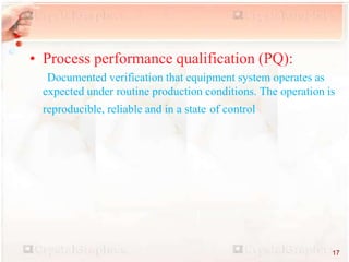 • Process performance qualification (PQ):
Documented verification that equipment system operates as
expected under routine production conditions. The operation is
reproducible, reliable and in a state of control
17
 