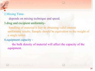 2.Mixing Time-
depends on mixing technique and speed.
3.drug and excipient uniformity-
handling of material is key in obtaining valid content
uniformity results. Sample should be equivalent to the weight of
a single tablet.
4.equipment capacity -
the bulk density of material will affect the capacity of the
equipment.
24
 