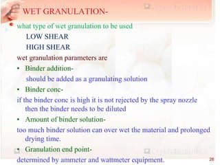 what type of wet granulation to be used
LOW SHEAR
HIGH SHEAR
wet granulation parameters are
• Binder addition-
should be added as a granulating solution
• Binder conc-
if the binder conc is high it is not rejected by the spray nozzle
then the binder needs to be diluted
• Amount of binder solution-
too much binder solution can over wet the material and prolonged
drying time.
• Granulation end point-
determined by ammeter and wattmeter equipment.
WET GRANULATION-
26
 