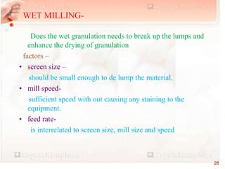 EQUIPMENTS-
Does the wet granulation needs to break up the lumps and
enhance the drying of granulation
factors –
• screen size –
should be small enough to de lump the material.
• mill speed-
sufficient speed with out causing any staining to the
equipment.
• feed rate-
is interrelated to screen size, mill size and speed
WET MILLING-
28
 